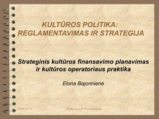 KULTŪROS POLITIKA:  REGLAMENTAVIMAS IR STRATEGIJA Strateginis kultūros finansavimo planavimas  ir kultūros operatoriaus praktika Elona Bajorinienė 2006 05 16 Diskusija LR Prezidentūroje 