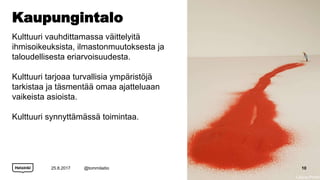 Kaupungintalo
Kulttuuri vauhdittamassa väittelyitä
ihmisoikeuksista, ilmastonmuutoksesta ja
taloudellisesta eriarvoisuudesta.
Kulttuuri tarjoaa turvallisia ympäristöjä
tarkistaa ja täsmentää omaa ajatteluaan
vaikeista asioista.
Kulttuuri synnyttämässä toimintaa.
25.8.2017 @tommilaitio 10
Liliana Porter
 