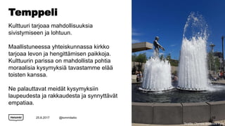 Temppeli
Kulttuuri tarjoaa mahdollisuuksia
sivistymiseen ja lohtuun.
Maallistuneessa yhteiskunnassa kirkko
tarjoaa levon ja hengittämisen paikkoja.
Kulttuurin parissa on mahdollista pohtia
moraalisia kysymyksiä tavastamme elää
toisten kanssa.
Ne palauttavat meidät kysymyksiin
laupeudesta ja rakkaudesta ja synnyttävät
empatiaa.
25.8.2017 @tommilaitio 12
Seattle: Olympic Sculpture Park
 