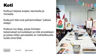 Koti
Kulttuuri tarjoaa suojaa, kauneutta ja
moraalia.
Kulttuurin tilat ovat parhaimmillaan ”julkisia
koteja”.
Kulttuuri luo tiloja, joissa ihmisten
kokemukset tunnustetaan ja niitä arvostetaan
ja joissa niiden perusteella on mahdollisuutta
luoda omia töitä.
25.8.2017 @tommilaitio 13
 