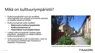 Mikä on kulttuuriympäristö?
• Kulttuuriympäristöä ovat niin tavalliset
arkiympäristöt kuin erityistä tunnustusta saaneet
ja suojellut alueet ja kohteet.
• Kulttuuriympäristö pitää sisällään
• Rakennetun kulttuuriympäristön
• Kulttuurimaiseman ja
• Historialliset muinaisjäännökset
• Lisäksi kulttuuriympäristö voidaan jakaa
paikallisiin, alueellisiin ja valtakunnallisiin
kulttuuriympäristöihin.
• Kulttuuriympäristö ei ole muuttumaton, vaan se
voi uusiutua ja kehittyä ajan kuluessa ja
tarpeiden muuttuessa.
21.12.2023
Pietarsaaren Skata on yksi valtakunnallisesti merkittävä kulttuuriympäristö.
 