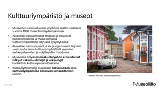 Kulttuuriympäristö ja museot
• Museoiden vastuualueisiin ympäristö lisättiin virallisesti
vuonna 1996 museolain täydennyksessä.
• Alueelliset vastuumuseot ohjaavat ja neuvovat
paikallismuseoita ja muita toimijoita
kulttuuriympäristöön liittyvissä kysymyksissä.
• Alueelliset vastuumuseot ja kaupunginmuseot tarjoavat
usein myös tietoa kulttuuriympäristöstä avointen
verkkopalveluiden ja -näyttelyiden muodossa.
• Museoissa erityisesti maakuntatyöhön erikoistuneet
tutkijat, rakennustutkijat ja arkeologit
huolehtivat kulttuuriympäristöasioista.
• Kulttuuriympäristöjä suojellaan kaavoituksen sekä
kulttuuriympäristöä koskevan lainsäädännön
keinoin.
21.12.2023
Vanhan Rauman kulttuuriympäristöä.
 