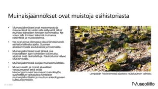 Muinaisjäännökset ovat muistoja esihistoriasta
• Muinaisjäännökset ovat maisemassa ja
maaperässä tai veden alla säilyneitä jälkiä
muinoin eläneiden ihmisten toiminnasta. Ne
voivat olla ihmisen tekemiä muinaisia
rakenteita ja muodostelmia.
• Ne ovat ainoa olemassa oleva lähdeaineisto
esihistorialliselta ajalta, Suomen
aikaisemmasta asutuksesta ja historiasta.
• Muinaisjäännökset ovat tärkeä osa
historiallisen ajan kohteiden tutkimusta,
siksi ne ovat rauhoitettuja. Rauhoitusta valvoo
Museovirasto.
• Muinaisjäännöksiä suojaa muinaismuistolaki.
• Museovirasto ja monet alueelliset
vastuumuseot sekä eräät
kaupunginmuseot seuraavat maankäytön
suunnittelun vaikutuksia kiinteisiin
muinaisjäännöksiin ja muuhun arkeologiseen
kulttuuriperintöön.
21.12.2023
Lempäälän Päiväniemessä sijaitseva rautakautinen kalmisto.
 