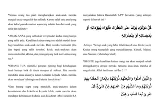 *Semua orang tua pasti mengharapkan anak-anak mereka
menjadi anak yang salih dan salihah. Karena salah satu amal yang
akan kekal pascakematian seseorang adalah doa dari anak yang
salih dan salihah.*
*ANAK-ANAK yang salih akan tercipta dari kedua orang tuanya
yang salih pula. Kesalihan kedua orang tua adalah modal dasar
bagi kesalihan anak-anak mereka. Dari mereka berdualah (ibu
dan bapak yang salih tersebut) kelak anak-anaknya akan
mencontoh sifat, akhlak, dan perangai yang baik dari kedua orang
tua.*
*ORANG TUA memiliki peranan penting bagi kebahagiaan
buah hatinya baik di dunia maupun di akhirat. Jika mereka
mendidik anak-anaknya dalam ketaatan kepada Allah, mereka
akan mendapat kebahagiaan di dunia dan akhirat.*
*Dan barang siapa yang mendidik anak-anaknya dalam
kemaksiatan dan kekufuran kepada Allah, maka mereka akan
mendapat kebinasaan di dunia dan di akhirat. Abu Hurairah RA
menyatakan bahwa Rasulullah SAW bersabda (yang artinya)
seperti di bawah ini.*
َ‫ر‬ْ‫ط‬ِ‫ف‬ْ‫ل‬‫ا‬ ‫ى‬َ‫ل‬َ‫ع‬ ُ‫د‬َ‫ل‬ ْ‫و‬ُ‫ي‬ ٍ‫د‬ ْ‫و‬ُ‫ل‬ ْ‫و‬َ‫م‬ ُّ‫ل‬ُ‫ك‬
ْ‫و‬َ‫أ‬ ِ‫ه‬ِ‫ن‬‫َا‬‫د‬ِِّ‫و‬َ‫ه‬ُ‫ي‬ ُ‫ه‬‫ا‬َ‫و‬َ‫ب‬َ‫أ‬َ‫ف‬ ،ِ‫ة‬
ِ‫ه‬ِ‫ن‬‫ا‬َ‫ر‬ِّ ِ
‫ص‬َ‫ن‬ُ‫ي‬ ْ‫و‬َ‫أ‬ ِ‫ه‬ِ‫ن‬‫ا‬َ‫س‬ِِّ‫ج‬َ‫م‬ُ‫ي‬
Artinya: "Setiap anak yang lahir dilahirkan di atas fitrah (suci).
Kedua orang tuanyalah yang menjadikannya Yahudi, Majusi,
atau Nasrani. (Muttafaqa’alaih)
*BEGITU juga kesalihan kedua orang tua akan menjadi sebab
ditinggikannya derajat mereka bersama anak-anak mereka di
surga kelak. Allah berfirman At-Tur 21.*
ْ‫م‬ِ‫ه‬ِ‫ب‬ ‫ا‬َ‫ن‬ْ‫ق‬َ‫ح‬ْ‫ل‬َ‫ا‬ ٍ‫ان‬َ‫م‬ْ‫ي‬ِ‫ا‬ِ‫ب‬ ْ‫م‬ُ‫ه‬ُ‫ت‬َّ‫ي‬ ِِّ‫ر‬ُ‫ذ‬ ْ‫م‬ُ‫ه‬ْ‫ت‬َ‫ع‬َ‫ب‬َّ‫ت‬‫ا‬َ‫و‬ ‫ا‬ ْ‫و‬ُ‫ن‬َ‫م‬ٰ‫ا‬ َ‫ن‬ْ‫ي‬ِ‫ذ‬َّ‫ل‬‫ا‬َ‫و‬
ْ‫ن‬ِِّ‫م‬ ْ‫م‬ُ‫ه‬ٰ‫ن‬ْ‫ت‬َ‫ل‬َ‫ا‬ ٓ‫ا‬َ‫م‬َ‫و‬ ْ‫م‬ُ‫ه‬َ‫ت‬َّ‫ي‬ ِِّ‫ر‬ُ‫ذ‬
ُّ‫ل‬ُ‫ك‬ ٍٍۗ‫ء‬ْ‫َي‬‫ش‬ ْ‫ن‬ِِّ‫م‬ ْ‫م‬ِ‫ه‬ِ‫ل‬َ‫م‬َ‫ع‬
‫ن‬ْ‫ي‬ِ‫ه‬َ‫ر‬ َ‫ب‬َ‫س‬َ‫ك‬ ‫ا‬َ‫م‬ِ‫ب‬ۢ ٍ‫ئ‬ ِ
‫ر‬ْ‫ام‬
 
