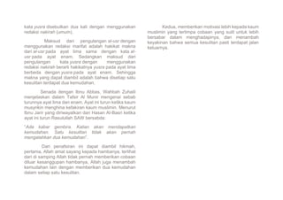 kata yusra disebutkan dua kali dengan menggunakan
redaksi nakirah (umum).
Maksud dari pengulangan al-usr dengan
menggunakan redaksi marifat adalah hakikat makna
dari al-usr pada ayat lima sama dengan kata al-
usr pada ayat enam. Sedangkan maksud dari
pengulangan kata yusra dengan menggunakan
redaksi nakirah berarti hakikatnya yusra pada ayat lima
berbeda dengan yusra pada ayat enam. Sehingga
makna yang dapat diambil adalah bahwa disetiap satu
kesulitan terdapat dua kemudahan.
Senada dengan Ibnu Abbas, Wahbah Zuhaili
menjelaskan dalam Tafsir Al Munir mengenai sebab
turunnya ayat lima dan enam. Ayat ini turun ketika kaum
musyrikin menghina kefakiran kaum muslimin. Menurut
Ibnu Jarir yang diriwayatkan dari Hasan Al-Basri ketika
ayat ini turun Rasulullah SAW bersabda:
“Ada kabar gembira. Kalian akan mendapatkan
kemudahan. Satu kesulitan tidak akan pernah
mengalahkan dua kemudahan”.
Dari penafsiran ini dapat diambil hikmah,
pertama, Allah amat sayang kepada hambanya, terlihat
dari di samping Allah tidak pernah memberikan cobaan
diluar kesanggupan hambanya, Allah juga menambah
kemudahan lain dengan memberikan dua kemudahan
dalam setiap satu kesulitan.
Kedua, memberikan motivasi lebih kepada kaum
muslimin yang tertimpa cobaan yang sulit untuk lebih
bersabar dalam menghadapinya, dan menambah
keyakinan bahwa semua kesulitan pasti terdapat jalan
keluarnya.
 