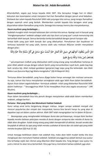 Alhamdulillah, segala puji hanya kepada Allah SWT. Kita bersyukur hingga hari ini diberi
kekuatan dan kesempatan untuk menjalani hari-hari Ramadhan dengan penuh amal kebaikan.
Sholawat dan salam kepada Rasulullah SAW nabi junjungan kita semua, yang mengisi Ramadhan
dengan sepenuh amal yang berkah. Memberikan contoh kepada kita beragam amal yang
disyariatkan dalam Ramadhan yang mulia. Semoga kita mampu meniru dan menjalankannya.

2
K L
*I 
L^
K 
U2
K 
o)2$ ;
V2
R 
Lp
0
*
 
L,2
K I
  

$ 
4
[
 

% 
Lp

;
V2
R V ;
V
f ,

- f
U
K  _
N 

0 
q
-
k
Kaum muslimin yang berbahagia ...
Sedekah mungkin telah menjadi kebiasaan dan rutinitas kita semua. Apalagi saat ini banyak yang
‘mengkampanyekan’ sedekah sebagai salah satu tips short cut yang syar’i untuk memancing rizki
bertambah lebih banyak. Semua berlomba-lomba bersedekah dengan penuh harapan ada
timbal balik yang jauh lebih banyak dari yang dikeluarkan. Pemahaman dan keyakinan ini
tentunya bukanlah hal yang salah, karena salah satu motivasi AlQuran sendiri menyatakan
dengan jelas :
“ perumpamaan (nafkah yang dikeluarkan oleh) orang-orang yang menafkahkan hartanya di
jalan Allah adalah serupa dengan sebutir benih yang menumbuhkan tujuh bulir, pada tiap-tiap
bulir seratus biji. Allah melipat gandakan (ganjaran) bagi siapa yang Dia kehendaki. dan Allah
Maha Luas (karunia-Nya) lagi Maha mengetahui” (QS Al Baqoroh 261)
Tentunya dalam bersedekah, yang harus dijaga bukan hanya semangat dan motivasi semacam
itu saja, namun kita harus menjalankan serangkaian adab agar lebih ihsan dalam bersedekah.
Ajaran ihsan dalam segala kebaikan –termasuk sedekah- inilah yang ditekankan Rasulullah SAW
dalam haditsnya : “ Sesungguhnya Allah Ta’ala mewajibkan ihsan atas segala sesuatunya “. (HR
Muslim).
Kaum muslimin yang berbahagia ...
Ihsan dalam bersedekah bisa kita penuhi dengan menjalankan adab-adab dalam memberikan
sedekah, sebagai berikut :
Pertama : Niat yang Ikhlas dan Memahami Hakikat Sedekah
Kunci setiap amal tentu bergantung dengan niatnya. Jangan sampai sedekah menjadi alat
mencari popularitas dan simpati dari masyarakat, karena bisa berarti hanya itu yang akan di
dapatkan tapi nol dalam catatan akhirat. Allah SWT telah mengingatkan hal ini dalam Al-Quran :
“ Barangsiapa yang menghendaki kehidupan dunia dan perhiasannya, niscaya Kami berikan
kepada mereka balasan pekerjaan mereka di dunia dengan sempurna dan mereka di dunia itu
tidak akan dirugikan. Itulah orang-orang yang tidak memperoleh di akhirat, kecuali neraka dan
lenyaplah di akhirat itu apa yang telah mereka usahakan di dunia dan sia-sialah apa yang telah
mereka kerjakan (QS Hud 15-16)
Untuk menjaga keikhlasan dalam niat sedekah kita, maka akan lebih mudah ketika kita bisa
menghayati dan memahami hakikat sedekah. Sedekah sesungguhnya adalah bentuk rasa syukur
kita terhadap rejeki dan nikmat yang diberikan Allah kepada kita. Yang dengan rasa syukur itu
justru nikmat itu akan terus bertambah. Kita juga harus memahami bahwa sedekah juga akan
1
Materi ke-16 : Adab Bersedekah
 