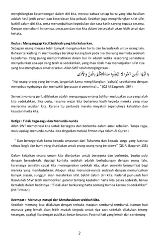r2
! 
@ ' 

% 
#
$ 

e 
0^  
+!3

G 
menghilangkan kesombongan dalam diri kita, merasa bahwa setiap harta yang kita hasilkan
adalah hasil jerih payah dan kecerdasan kita pribadi. Sedekah juga menghilangkan sifat-sifat
bakhil dalam diri kita, serta menumbuhkan kepedulian dan rasa kasih sayang kepada sesama.
Dengan memahami ini semua, perasaan dan niat kita dalam bersedakah akan lebih teruji dan
tertata.
Kedua : Menganggap Kecil Sedekah yang kita keluarkan.
Sebagian orang merasa telah banyak mengeluarkan harta dan bersedekah untuk orang lain.
Bahkan terkadang ini membuatnya bersikap kurang baik pada mereka yang meminta sedekah
kepadanya. Yang paling memprihatinkan dalam hal ini adalah ketika seseorang senantiasa
menyebutkan apa-apa yang telah ia sedekahkan, yang mau tidak mau menunjukkan sifat riya
yang bisa menghapus amal tersebut. Allah SWT telah mengingatkan :
“Hai orang-orang yang beriman, janganlah kamu menghilangkan (pahala) sedekahmu dengan
menyebut-nyebutnya dan menyakiti (perasaan si penerima) .. “ (QS Al Baqoroh : 264)
Semestinya yang perlu dilakukan adalah menganggap enteng bahkan melupakan apa yang telah
kita sedekahkan. Jika perlu, rasanya wajar kita berterima kasih kepada mereka yang mau
menerima sedekah kita. Karena itu pertanda mereka meyakini sepenuhnya kehalalan dan
kesucian harta kita.
Ketiga : Tidak Ragu-ragu dan Menunda-nunda
Allah SWT memotivasi kita untuk bersegera dan berlomba dalam amal kebaikan. Tanpa ragu,
malu apalagi menunda-nunda. Kita dingatkan melalui firman-Nya dalam Al-Quran :
“ Dan bersegeralah kamu kepada ampunan dari Tuhanmu dan kepada surga yang luasnya
seluas langit dan bumi yang disediakan untuk orang-orang yang bertakwa” (QS Al Baqoroh 133)
Dalam kebaikan secara umum kita dianjurkan untuk bersegera dan berlomba, begitu pula
dengan bersedekah. Apalagi konteks sedekah adalah berhubungan dengan orang lain,
karenanya semakin cepat kita menyegerakan sedekah kita, akan semakin bermanfaat bagi
mereka yang membutuhkan. Adapun sikap menunda-nunda sedekah dengan memunculkan
banyak alasan, sungguh akan melahirkan sifat bakhil dalam diri kita. Padahal jauh-jauh hari
Rasulullah SAW telah memberikan garansi tentang keutuhan harta kita paska sedekah, beliau
bersabda dalam haditsnya : “Tidak akan berkurang harta seorang hamba karena disedekahkan”
(HR Tirmidzi)
Keempat : Menutup-nutupi dan Merahasiakan sedekah kita.
Sedekah memang bisa dilakukan dengan terbuka maupun sembunyi-sembunyi. Namun hati
manusia yang lemah akan lebih mudah tergoda untuk riya saat sedekah dilakukan terang-
terangan, apalagi jika dengan publikasi besar-besaran. Potensi hati yang lemah dan cenderung
2
 