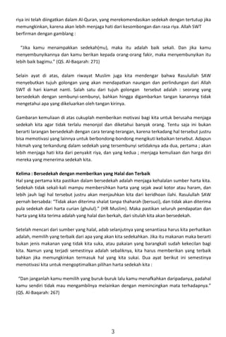 riya ini telah diingatkan dalam Al-Quran, yang merekomendasikan sedekah dengan tertutup jika
memungkinkan, karena akan lebih menjaga hati dari kesombongan dan rasa riya. Allah SWT
berfirman dengan gamblang :
“Jika kamu menampakkan sedekah(mu), maka itu adalah baik sekali. Dan jika kamu
menyembunyikannya dan kamu berikan kepada orang-orang fakir, maka menyembunyikan itu
lebih baik bagimu.” (QS. Al-Baqarah: 271)
Selain ayat di atas, dalam riwayat Muslim juga kita mendengar bahwa Rasulullah SAW
menyebutkan tujuh golongan yang akan mendapatkan naungan dan perlindungan dari Allah
SWT di hari kiamat nanti. Salah satu dari tujuh golongan tersebut adalah : seorang yang
bersedekah dengan sembunyi-sembunyi, bahkan hingga digambarkan tangan kanannya tidak
mengetahui apa yang dikeluarkan oleh tangan kirinya.
Gambaran kemuliaan di atas cukuplah memberikan motivasi bagi kita untuk berusaha menjaga
sedekah kita agar tidak terlalu menonjol dan diketahui banyak orang. Tentu saja ini bukan
berarti larangan bersedekah dengan cara terang-terangan, karena terkadang hal tersebut justru
bisa memotivasi yang lainnya untuk berbondong-bondong mengikuti kebaikan tersebut. Adapun
hikmah yang terkandung dalam sedekah yang tersembunyi setidaknya ada dua, pertama ; akan
lebih menjaga hati kita dari penyakit riya, dan yang kedua ; menjaga kemuliaan dan harga diri
mereka yang menerima sedekah kita.
Kelima : Bersedekah dengan memberikan yang Halal dan Terbaik
Hal yang pertama kita pastikan dalam bersedekah adalah menjaga kehalalan sumber harta kita.
Sedekah tidak sekali-kali mampu membersihkan harta yang sejak awal kotor atau haram, dan
lebih jauh lagi hal tersebut justru akan menjauhkan kita dari keridhoan ilahi. Rasulullah SAW
pernah bersabda: “Tidak akan diterima shalat tanpa thaharah (bersuci), dan tidak akan diterima
pula sedekah dari harta curian (ghulul).” (HR Muslim). Maka pastikan seluruh pendapatan dan
harta yang kita terima adalah yang halal dan berkah, dari situlah kita akan bersedekah.
Setelah mencari dari sumber yang halal, adab selanjutnya yang senantiasa harus kita perhatikan
adalah, memilih yang terbaik dari apa yang akan kita sedekahkan. Jika itu makanan maka berarti
bukan jenis makanan yang tidak kita suka, atau pakaian yang barangkali sudah kekecilan bagi
kita. Namun yang terjadi semestinya adalah sebaliknya, kita harus memberikan yang terbaik
bahkan jika memungkinkan termasuk hal yang kita sukai. Dua ayat berikut ini semestinya
memotivasi kita untuk mengoptimalkan pilihan harta sedekah kita :
“Dan janganlah kamu memilih yang buruk-buruk lalu kamu menafkahkan daripadanya, padahal
kamu sendiri tidak mau mengambilnya melainkan dengan memincingkan mata terhadapnya.”
(QS. Al-Baqarah: 267)
3
 