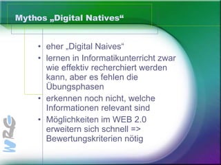 Mythos „Digital Natives“ eher „Digital Naives“ lernen in Informatikunterricht zwar wie effektiv recherchiert werden kann, aber es fehlen die Übungsphasen erkennen noch nicht, welche Informationen relevant sind Möglichkeiten im WEB 2.0 erweitern sich schnell => Bewertungskriterien nötig 