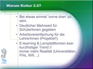 Warum Kultur 2.0? Bei etwas einmal 'vorne dran' zu sein,  Deutlicher Mehrwert für SchülerInnen gegeben Arbeitsvereinfachung für die LehrerInnen (Projekte!!)  E-learning & Lernplattformen kein kurzfristiger Trend //  immer mehr Realität (Universitäten, FHs, Wifi…) 