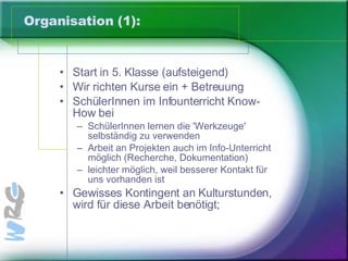 Organisation (1): Start in 5. Klasse (aufsteigend)  Wir richten Kurse ein + Betreuung SchülerInnen im Infounterricht Know-How bei SchülerInnen lernen die 'Werkzeuge' selbständig zu verwenden Arbeit an Projekten auch im Info-Unterricht möglich (Recherche, Dokumentation) leichter möglich, weil besserer Kontakt für uns vorhanden ist  Gewisses Kontingent an Kulturstunden, wird für diese Arbeit benötigt; 