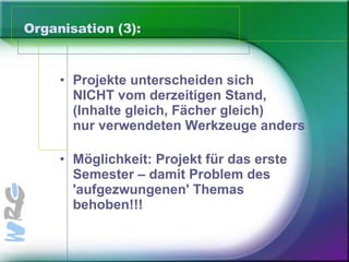 Organisation (3): Projekte unterscheiden sich  NICHT vom derzeitigen Stand,  (Inhalte gleich, Fächer gleich)  nur verwendeten Werkzeuge anders Möglichkeit: Projekt für das erste Semester – damit Problem des 'aufgezwungenen' Themas behoben!!! 