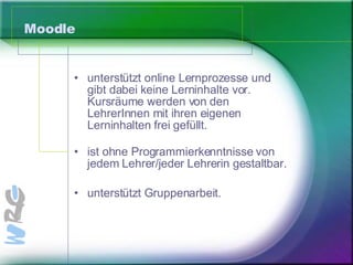 Moodle unterstützt online Lernprozesse und gibt dabei keine Lerninhalte vor.  Kursräume werden von den LehrerInnen mit ihren eigenen Lerninhalten frei gefüllt. ist ohne Programmierkenntnisse von jedem Lehrer/jeder Lehrerin gestaltbar.  unterstützt Gruppenarbeit.  