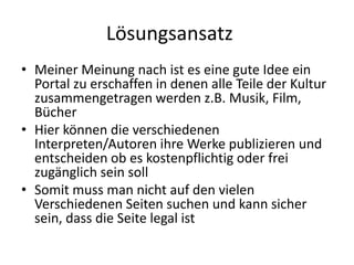 Lösungsansatz	Meiner Meinung nach ist es eine gute Idee ein Portal zu erschaffen in denen alle Teile der Kultur zusammengetragen werdenz.B. Musik, Film, BücherHier können die verschiedenen Interpreten/Autoren ihre Werke publizieren und entscheiden ob es kostenpflichtig oder frei zugänglich sein soll Somit muss man nicht auf den vielen Verschiedenen Seiten suchen und kann sicher sein, dass die Seite legal ist