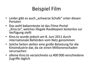 Beispiel FilmLeider gibt es auch „schwarze Schafe“ unter diesen PortalenDas wohl bekannteste ist das Filme-Portal „Kino.to“, welches illegale Raubkopien kostenlos zur Verfügung stelltKino.to wurde jedoch am 8. Juni 2011 durch internationale Behörden vom Netz genommen Solche Seiten stellen eine große Belastung für die Kinoindustrie dar, da sie einen Millionenschaden verursachenalleine Kino.to verzeichnete ca.400 000 verschiedene Zugriffe täglich