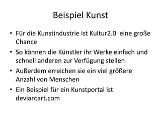 Beispiel KunstFür die Kunstindustrie ist Kultur2.0  eine große ChanceSo können die Künstler ihr Werke einfach und schnell anderen zur Verfügung stellenAußerdem erreichen sie ein viel größere Anzahl von MenschenEin Beispiel für ein Kunstportal ist deviantart.com