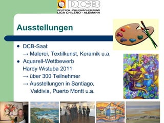 Ausstellungen  DCB-Saal: ->  Malerei, Textilkunst, Keramik u.a. ●  Aquarell-Wettbewerb Hardy Wistuba 2011 ->  über 300 Teilnehmer ->  Ausstellungen in Santiago,  Valdivia, Puerto Montt u.a. 