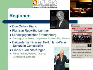Regionen ●  Duo Cello – Piano ●  Pianistin Roswitha Lohmer ●  Landesjugendchor Brandenburg Santiago, Los Andes, Valparaíso, Concepción, Temuco ●  Dirigentenseminar mit Prof. Hans-Peter Schurz in Concepción ●  Pianist Clemens Kröger Punta Arenas, Valdivia, Osorno,  Concepción, Santiago 