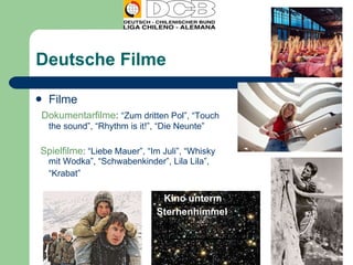 Deutsche Filme Filme  Dokumentarfilme :  “Zum dritten Pol”, “Touch the sound”, “Rhythm is it!”, “Die Neunte”  Spielfilme : “Liebe Mauer”, “Im Juli”, “Whisky mit Wodka”, “Schwabenkinder”, Lila Lila”, “ Krabat” Kino unterm  Sternenhimmel  