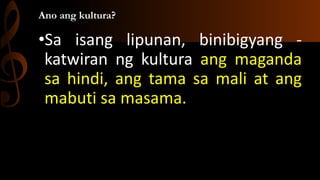 Ano ang kultura?
•Sa isang lipunan, binibigyang -
katwiran ng kultura ang maganda
sa hindi, ang tama sa mali at ang
mabuti...