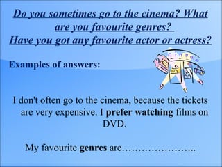 Do you sometimes go to the cinema? What
are you favourite genres?
Have you got any favourite actor or actress?
Examples of answers:
I don't often go to the cinema, because the tickets
are very expensive. I prefer watching films on
DVD.
My favourite genres are…………………..
 