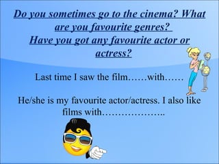 Do you sometimes go to the cinema? What
are you favourite genres?
Have you got any favourite actor or
actress?
Last time I saw the film……with……
He/she is my favourite actor/actress. I also like
films with………………..
 