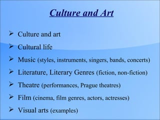Culture and Art
 Culture and art
 Cultural life
 Music (styles, instruments, singers, bands, concerts)
 Literature, Literary Genres (fiction, non-fiction)
 Theatre (performances, Prague theatres)
 Film (cinema, film genres, actors, actresses)
 Visual arts (examples)
 