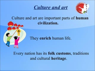 Culture and art
Culture and art are important parts of human
civilization.
They enrich human life.
Every nation has its folk customs, traditions
and cultural heritage.
 