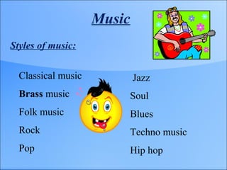 Music
Styles of music:
Classical music
Brass music
Folk music
Rock
Pop
Jazz
Soul
Blues
Techno music
Hip hop
 