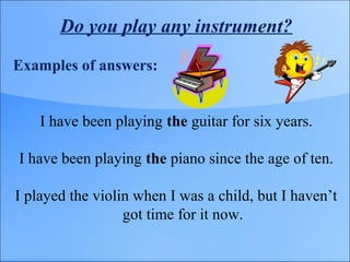 Do you play any instrument?
Examples of answers:
I have been playing the guitar for six years.
I have been playing the piano since the age of ten.
I played the violin when I was a child, but I haven’t
got time for it now.
 