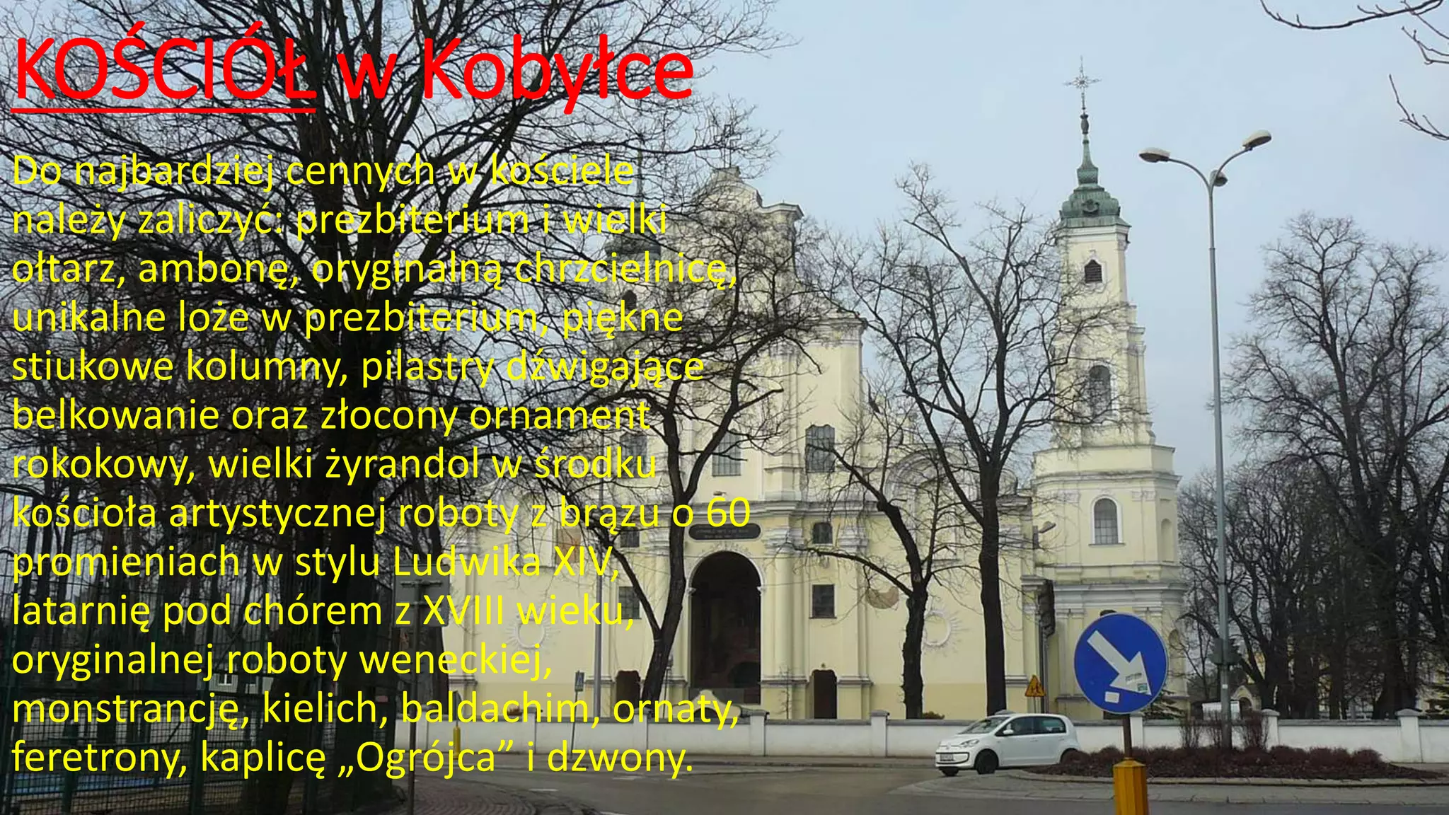 KOŚCIÓŁ w Kobyłce
Do najbardziej cennych w kościele
należy zaliczyć: prezbiterium i wielki
ołtarz, ambonę, oryginalną chrzcielnicę,
unikalne loże w prezbiterium, piękne
stiukowe kolumny, pilastry dźwigające
belkowanie oraz złocony ornament
rokokowy, wielki żyrandol w środku
kościoła artystycznej roboty z brązu o 60
promieniach w stylu Ludwika XIV,
latarnię pod chórem z XVIII wieku,
oryginalnej roboty weneckiej,
monstrancję, kielich, baldachim, ornaty,
feretrony, kaplicę „Ogrójca” i dzwony.
 