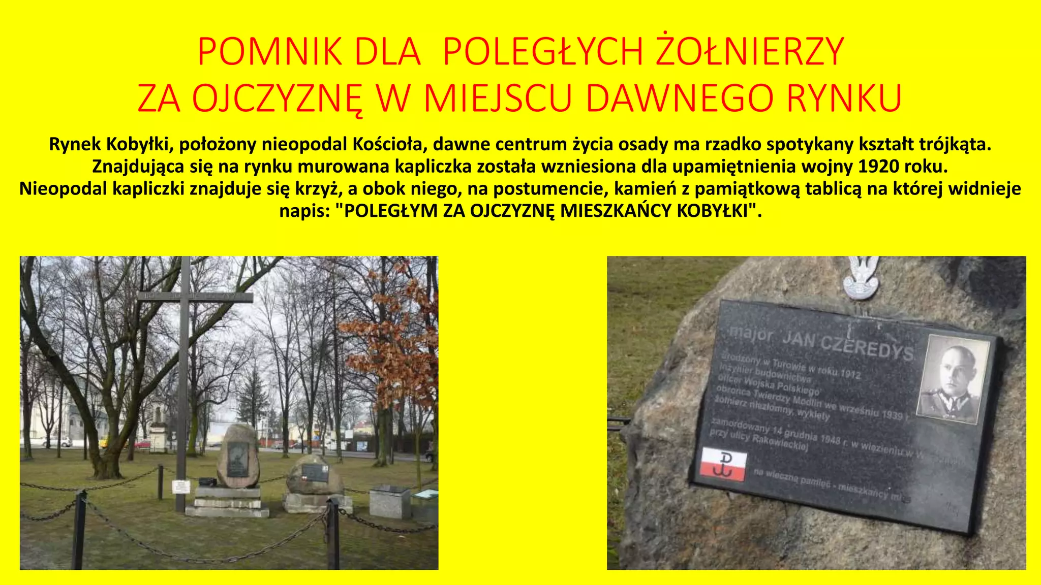 Rynek Kobyłki, położony nieopodal Kościoła, dawne centrum życia osady ma rzadko spotykany kształt trójkąta.
Znajdująca się na rynku murowana kapliczka została wzniesiona dla upamiętnienia wojny 1920 roku.
Nieopodal kapliczki znajduje się krzyż, a obok niego, na postumencie, kamień z pamiątkową tablicą na której widnieje
napis: "POLEGŁYM ZA OJCZYZNĘ MIESZKAŃCY KOBYŁKI".
POMNIK DLA POLEGŁYCH ŻOŁNIERZY
ZA OJCZYZNĘ W MIEJSCU DAWNEGO RYNKU
 