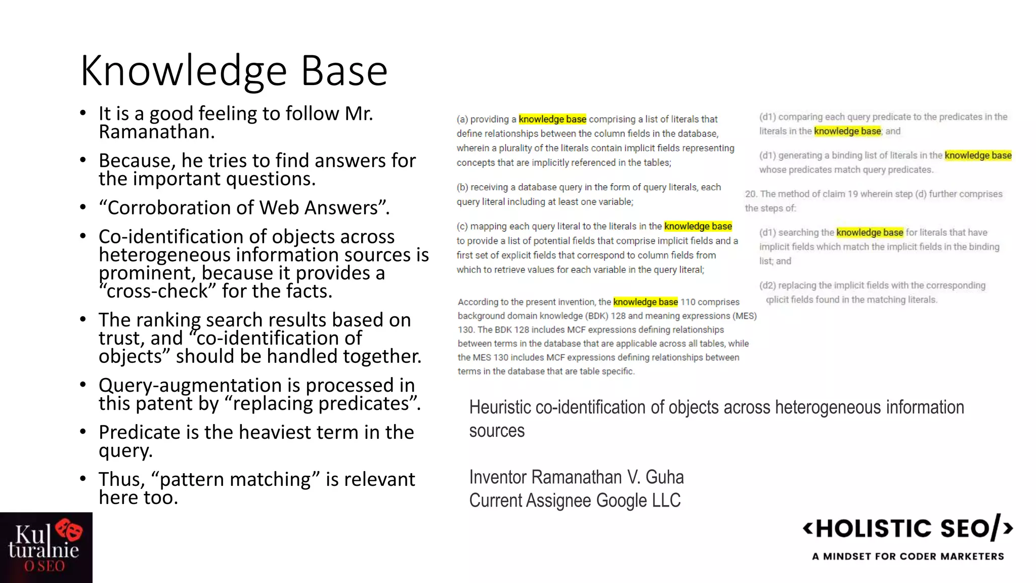 Knowledge Base
• It is a good feeling to follow Mr.
Ramanathan.
• Because, he tries to find answers for
the important questions.
• “Corroboration of Web Answers”.
• Co-identification of objects across
heterogeneous information sources is
prominent, because it provides a
“cross-check” for the facts.
• The ranking search results based on
trust, and “co-identification of
objects” should be handled together.
• Query-augmentation is processed in
this patent by “replacing predicates”.
• Predicate is the heaviest term in the
query.
• Thus, “pattern matching” is relevant
here too.
Heuristic co-identification of objects across heterogeneous information
sources
Inventor Ramanathan V. Guha
Current Assignee Google LLC
 