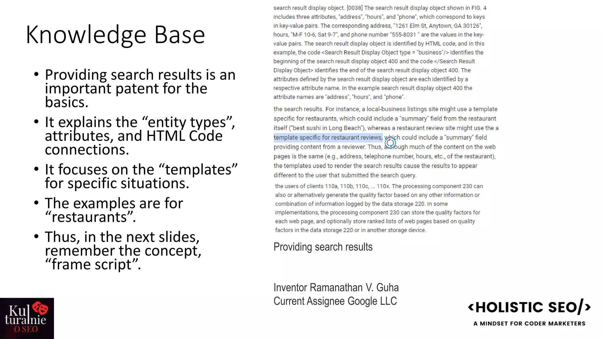 Knowledge Base
• Providing search results is an
important patent for the
basics.
• It explains the “entity types”,
attributes, and HTML Code
connections.
• It focuses on the “templates”
for specific situations.
• The examples are for
“restaurants”.
• Thus, in the next slides,
remember the concept,
“frame script”.
Providing search results
Inventor Ramanathan V. Guha
Current Assignee Google LLC
 