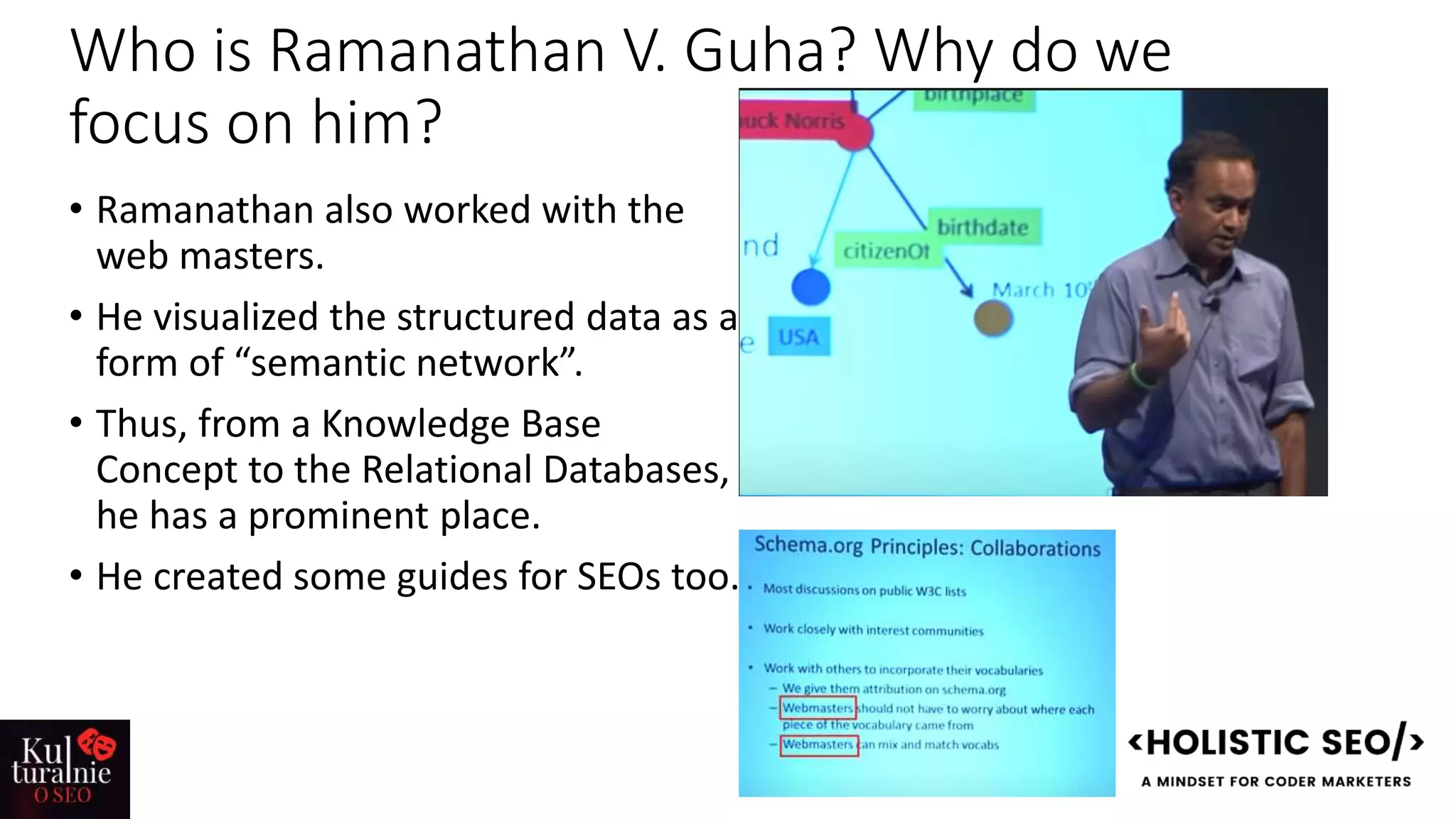 Who is Ramanathan V. Guha? Why do we
focus on him?
• Ramanathan also worked with the
web masters.
• He visualized the structured data as a
form of “semantic network”.
• Thus, from a Knowledge Base
Concept to the Relational Databases,
he has a prominent place.
• He created some guides for SEOs too.
 
