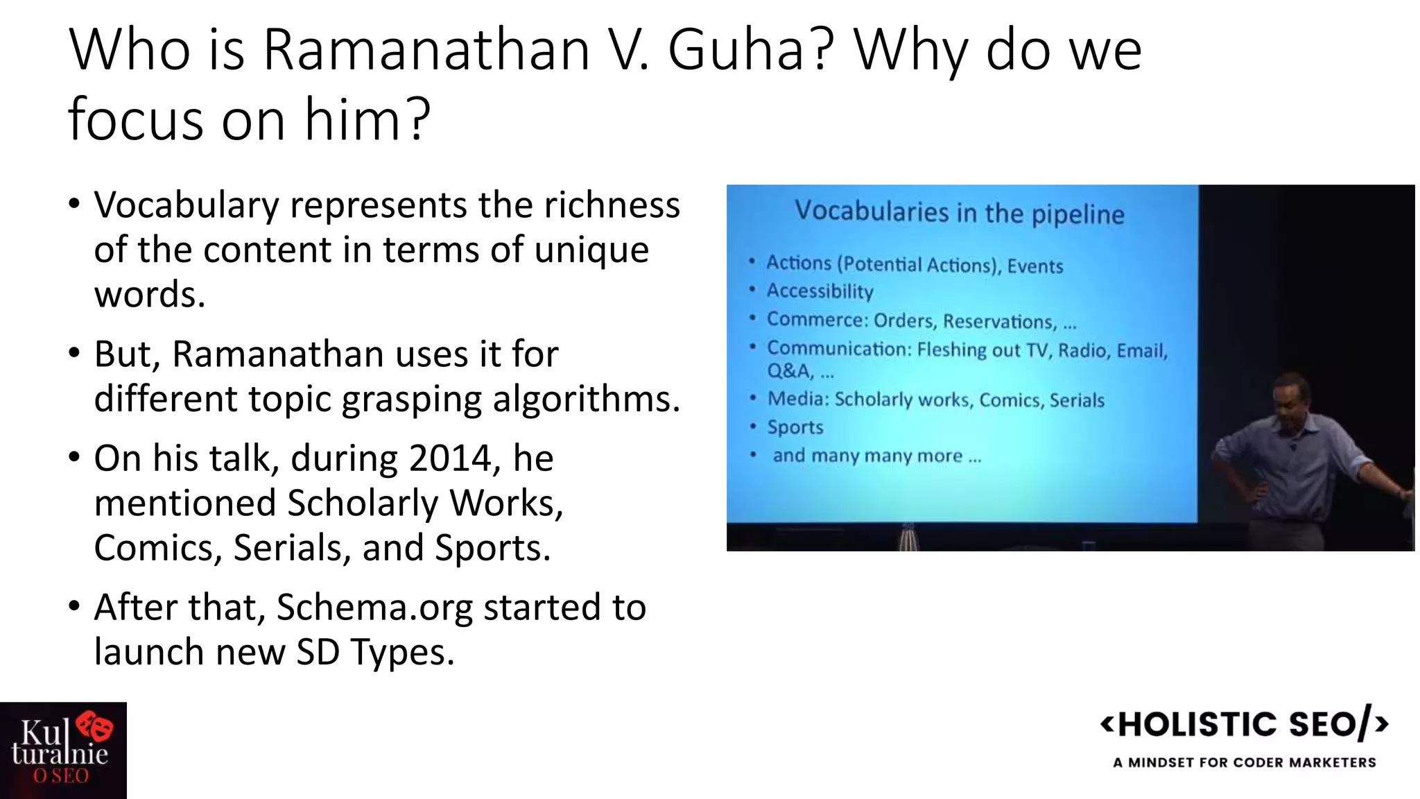 Who is Ramanathan V. Guha? Why do we
focus on him?
• Vocabulary represents the richness
of the content in terms of unique
words.
• But, Ramanathan uses it for
different topic grasping algorithms.
• On his talk, during 2014, he
mentioned Scholarly Works,
Comics, Serials, and Sports.
• After that, Schema.org started to
launch new SD Types.
 