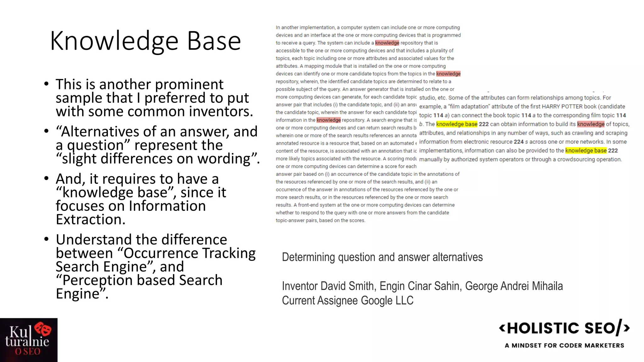 Knowledge Base
• This is another prominent
sample that I preferred to put
with some common inventors.
• “Alternatives of an answer, and
a question” represent the
“slight differences on wording”.
• And, it requires to have a
“knowledge base”, since it
focuses on Information
Extraction.
• Understand the difference
between “Occurrence Tracking
Search Engine”, and
“Perception based Search
Engine”.
Determining question and answer alternatives
Inventor David Smith, Engin Cinar Sahin, George Andrei Mihaila
Current Assignee Google LLC
 
