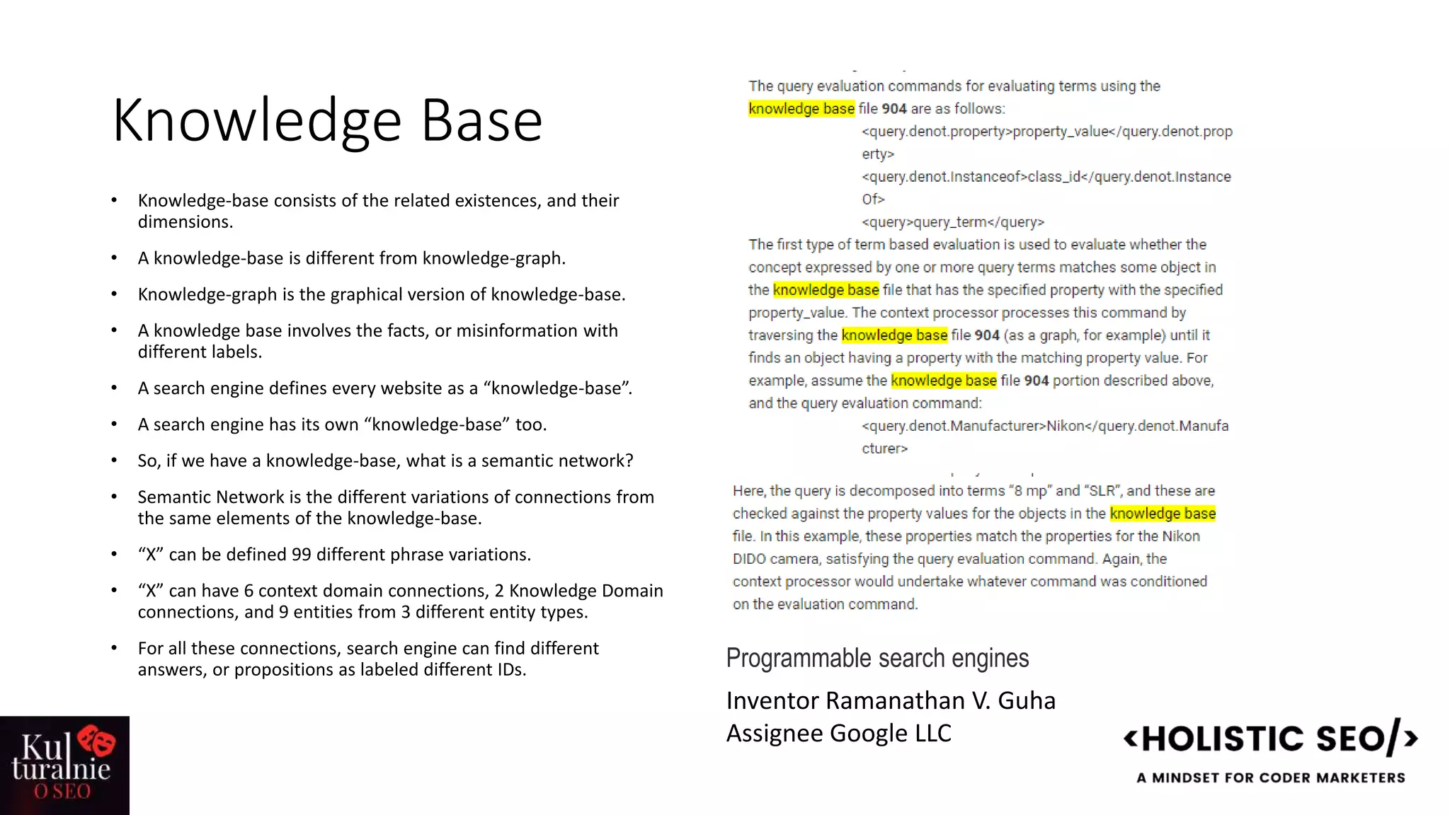 Knowledge Base
• Knowledge-base consists of the related existences, and their
dimensions.
• A knowledge-base is different from knowledge-graph.
• Knowledge-graph is the graphical version of knowledge-base.
• A knowledge base involves the facts, or misinformation with
different labels.
• A search engine defines every website as a “knowledge-base”.
• A search engine has its own “knowledge-base” too.
• So, if we have a knowledge-base, what is a semantic network?
• Semantic Network is the different variations of connections from
the same elements of the knowledge-base.
• “X” can be defined 99 different phrase variations.
• “X” can have 6 context domain connections, 2 Knowledge Domain
connections, and 9 entities from 3 different entity types.
• For all these connections, search engine can find different
answers, or propositions as labeled different IDs. Programmable search engines
Inventor Ramanathan V. Guha
Assignee Google LLC
 