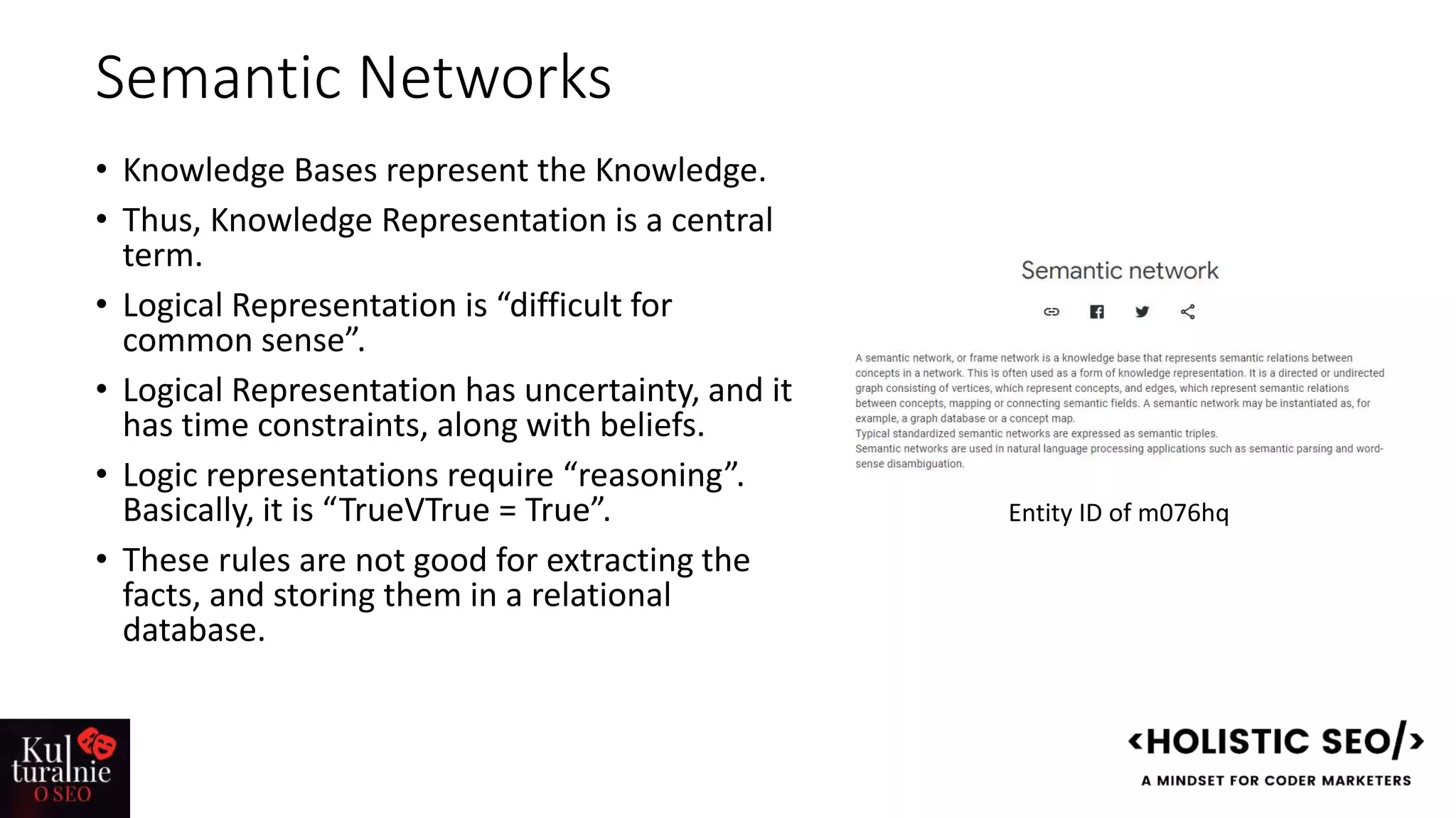 Semantic Networks
• Knowledge Bases represent the Knowledge.
• Thus, Knowledge Representation is a central
term.
• Logical Representation is “difficult for
common sense”.
• Logical Representation has uncertainty, and it
has time constraints, along with beliefs.
• Logic representations require “reasoning”.
Basically, it is “TrueVTrue = True”.
• These rules are not good for extracting the
facts, and storing them in a relational
database.
Entity ID of m076hq
 