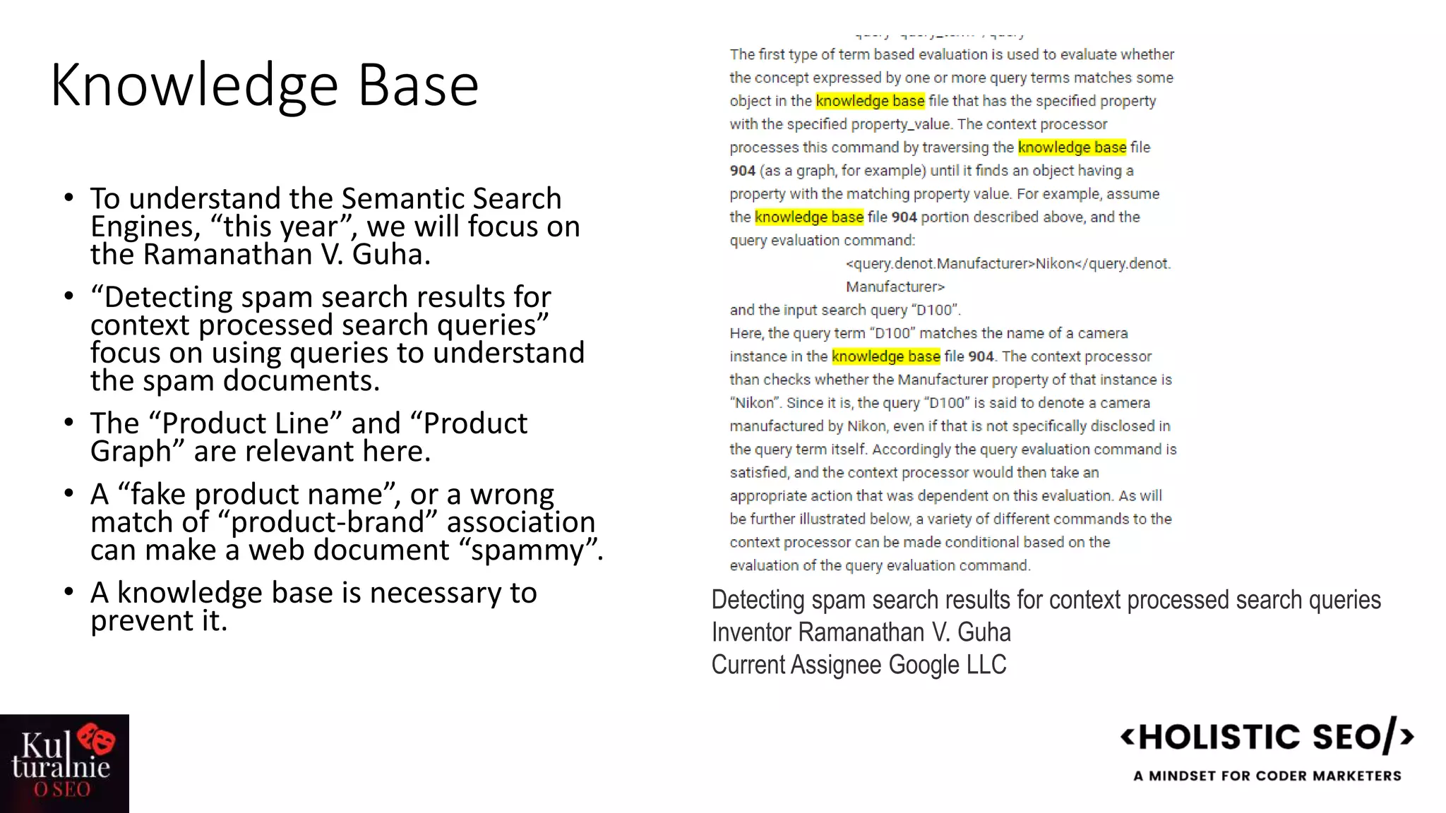 Knowledge Base
• To understand the Semantic Search
Engines, “this year”, we will focus on
the Ramanathan V. Guha.
• “Detecting spam search results for
context processed search queries”
focus on using queries to understand
the spam documents.
• The “Product Line” and “Product
Graph” are relevant here.
• A “fake product name”, or a wrong
match of “product-brand” association
can make a web document “spammy”.
• A knowledge base is necessary to
prevent it.
Detecting spam search results for context processed search queries
Inventor Ramanathan V. Guha
Current Assignee Google LLC
 