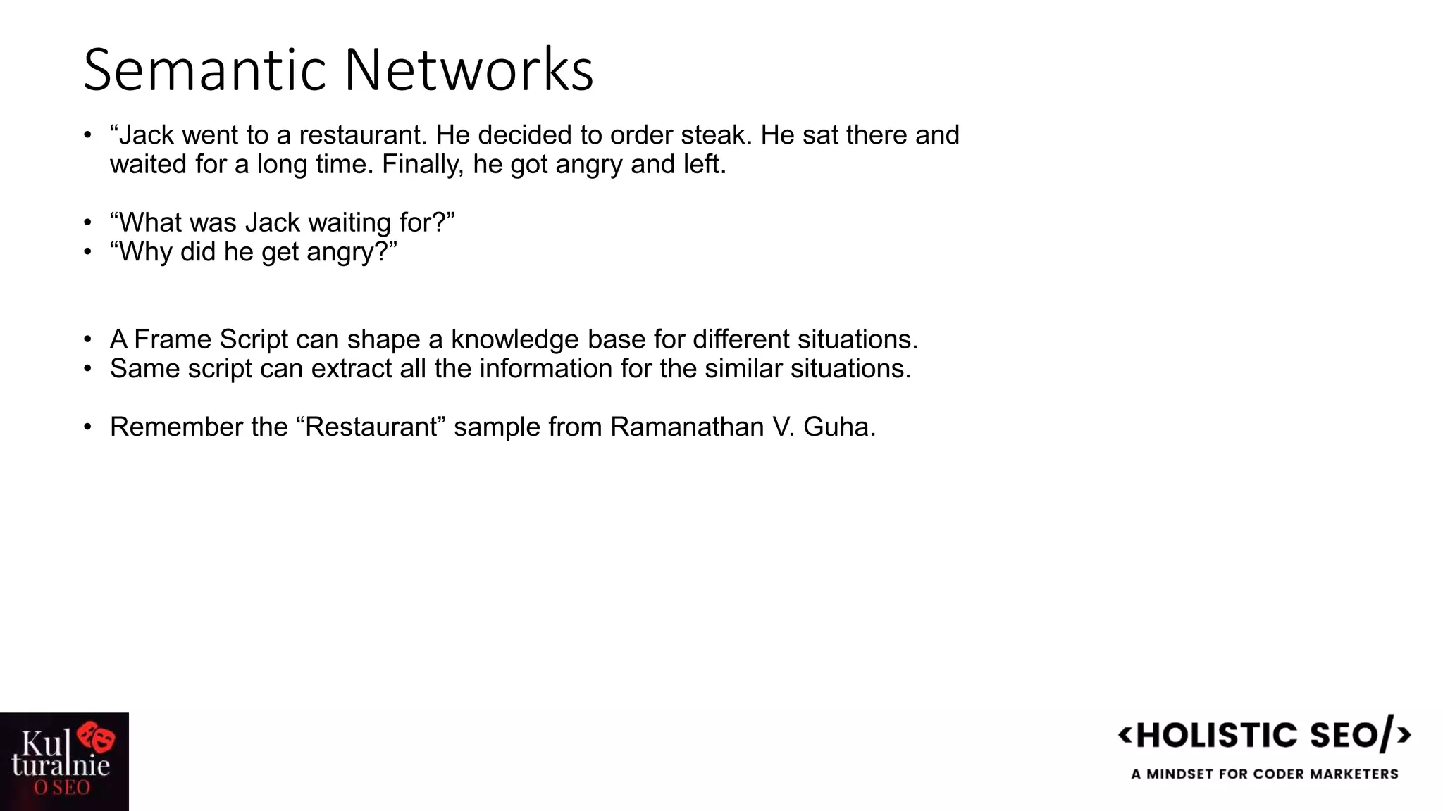 Semantic Networks
• “Jack went to a restaurant. He decided to order steak. He sat there and
waited for a long time. Finally, he got angry and left.
• “What was Jack waiting for?”
• “Why did he get angry?”
• A Frame Script can shape a knowledge base for different situations.
• Same script can extract all the information for the similar situations.
• Remember the “Restaurant” sample from Ramanathan V. Guha.
 