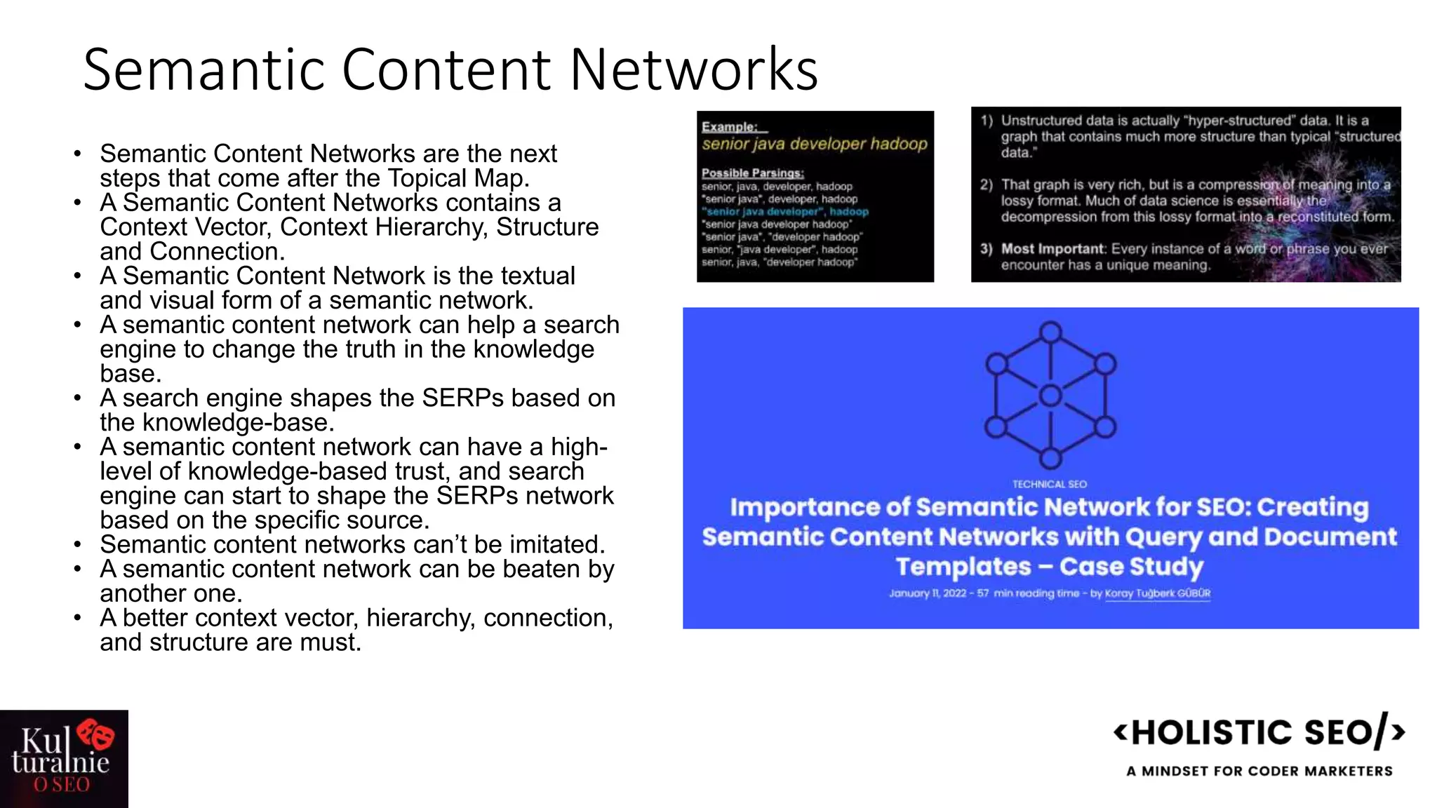 Semantic Content Networks
• Semantic Content Networks are the next
steps that come after the Topical Map.
• A Semantic Content Networks contains a
Context Vector, Context Hierarchy, Structure
and Connection.
• A Semantic Content Network is the textual
and visual form of a semantic network.
• A semantic content network can help a search
engine to change the truth in the knowledge
base.
• A search engine shapes the SERPs based on
the knowledge-base.
• A semantic content network can have a high-
level of knowledge-based trust, and search
engine can start to shape the SERPs network
based on the specific source.
• Semantic content networks can’t be imitated.
• A semantic content network can be beaten by
another one.
• A better context vector, hierarchy, connection,
and structure are must.
 