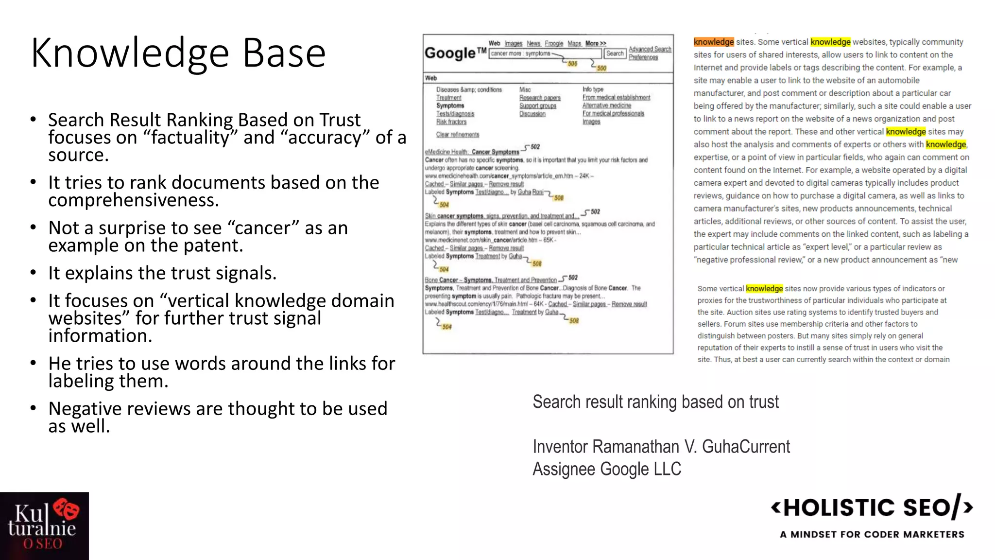 Knowledge Base
• Search Result Ranking Based on Trust
focuses on “factuality” and “accuracy” of a
source.
• It tries to rank documents based on the
comprehensiveness.
• Not a surprise to see “cancer” as an
example on the patent.
• It explains the trust signals.
• It focuses on “vertical knowledge domain
websites” for further trust signal
information.
• He tries to use words around the links for
labeling them.
• Negative reviews are thought to be used
as well.
Search result ranking based on trust
Inventor Ramanathan V. GuhaCurrent
Assignee Google LLC
 