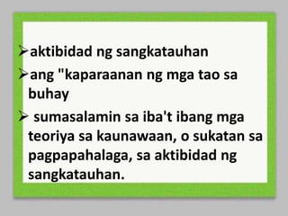 aktibidad ng sangkatauhan
ang "kaparaanan ng mga tao sa
buhay
sumasalamin sa iba't ibang mga
teoriya sa kaunawaan, o sukatan sa
pagpapahalaga, sa aktibidad ng
sangkatauhan.