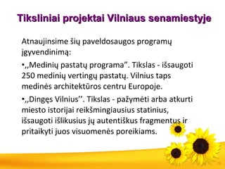 Tiksliniai projektai Vilniaus   senamiestyje Atnaujinsime šių paveldosaugos programų įgyvendinimą: ,,Medinių pastatų programa”. Tikslas - išsaugoti 250 medinių vertingų pastatų. Vilnius taps medinės architektūros centru Europoje. ,,Dingęs Vilnius’’. Tikslas - pažymėti arba atkurti miesto istorijai reikšmingiausius statinius, išsaugoti išlikusius jų autentiškus fragmentus ir pritaikyti juos visuomenės poreikiams.  