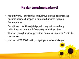 Ką  dar tur ė sime padaryti Įtraukti Vilnių į europinius kultūrinius tinklus bei procesus – miestas spindės Europos ir pasaulio kultūros turizmo žemėlapiuose.  Depolitizuoti kultūros įstaigų valdymą bei sprendimų priėmimą, vertinant kultūros programas ir projektus. Stiprinti įvairų kultūrinį gyvenimą naujai kuriamuose 5 miesto centruose. Įvertinti VEKS 2009 patirtį ir tęsti geriausias iniciatyvas . 