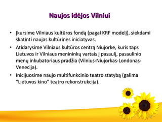 Naujos idėjos Vilniui   Įkursime Vilniaus kultūros fondą (pagal KRF modelį), siekdami skatinti naujas kultūrines iniciatyvas. Atidarysime Vilniaus kultūros centrą Niujorke, kuris taps Lietuvos ir Vilniaus menininkų vartais į pasaulį, pasaulinio menų inkubatoriaus pradžia (Vilnius-Niujorkas-Londonas-Venecija). Inicijuosime naujo multifunkcinio teatro statybą (galima “Lietuvos kino” teatro rekonstrukcija). 