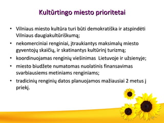 Kultūrtingo miesto prioritetai Vilniaus miesto kultūra turi būti demokratiška ir atspindėti Vilniaus daugiakultūriškumą; nekomerciniai renginiai, įtraukiantys maksimalų miesto gyventojų skaičių, ir skatinantys kultūrinį turizmą; koordinuojamas renginių viešinimas  Lietuvoje ir užsienyje;  miesto biudžete numatomas nuolatinis finansavimas svarbiausiems metiniams renginiams; tradicinių renginių datos planuojamos mažiausiai 2 metus į priekį. 