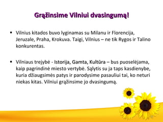 Grąžin sime  Vilniui  dvasingumą ! Vilnius kitados buvo lyginamas su Milanu ir Florencija, Jeruzale, Praha, Krokuva. Taigi, Vilnius – ne tik Rygos ir Talino konkurentas. Vilniaus trejybė -  Istorija, Gamta, Kultūra  – bus puoselėjama, kaip pagrindinė miesto vertybė. Sąlytis su ja taps kasdienybe, kuria džiaugsimės patys ir parodysime pasauliui tai, ko neturi niekas kitas. Vilniui grąžinsime jo dvasingumą .  