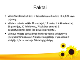 Faktai Vilniečiai skiria kultūros ir laisvalaikio reikmėms  tik  4,8  % savo pajam ų . Vilniaus mieste veikia  38  muziej ai ,  13  teatrų ir  4  kino teatrai ,  68 galerijos ,  30  bibliotekų, 7 kultūros centrai ,  9 daugiafunkcinės  sal ės (be privačių projektų) . Vilniaus miesto savivaldybė kultūros veiklai vykdyti yra įsteigusi ir finansuoja 17 biudžetinių įstaigų ir yra viena iš steigėjų ir/arba dotuoja 16 viešųjų įstaigų. 